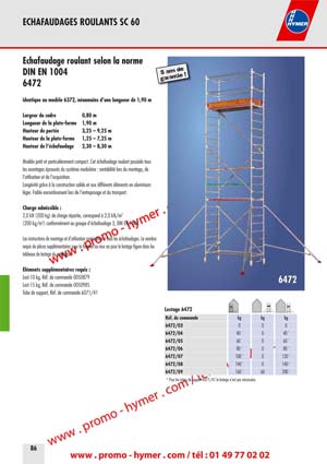Largeur du cadre 0,80 m 
Longueur de la plate-forme 1,90 m 
Hauteur de port�e 3,25 � 9,25 m 
Hauteur de la plate-forme 1,25 � 7,25 m 
Hauteur de l��chafaudage 2,30 � 8,30 m 

Mod�le petit et particuli�rement compact. Cet �chafaudage roulant poss�de tous 
les avantages �prouv�s du syst�me modulaire : rentabilit� lors du montage, de 
l�utilisation et de l�acquisition. 
Long�vit� gr�ce � la construction solide et aux diff�rents �l�ments en aluminium 
l�ger. Faible encombrement lors de l�entreposage et du transport. 

Charge admissible : 

2,0 kN (200 kg) de charge r�partie, correspond � 2,0 kN/m2 
(200 kg/m2) conform�ment au groupe d��chafaudage 3, DIN EN 1004. 

Les instructions de montage et d�utilisation sont jointes � tous les �chafaudages. Le nombre 
requis de pi�ces suppl�mentaires pour la fixation au mur ou pour le lestage figure dans les 
tableaux de lestage du catalogue. 

�l�ments suppl�mentaires requis : 

Lest 10 kg, R�f. de commande 0050879 
Lest 15 kg, R�f. de commande 0050985 
Tube de support, R�f. de commande 6071/41 

6472 